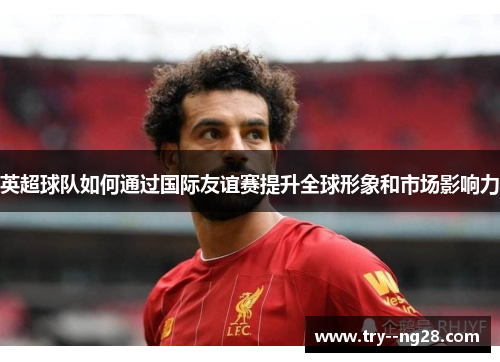 英超球队如何通过国际友谊赛提升全球形象和市场影响力 英超球队如何通过国际友谊赛提升全球形象和市场影响力