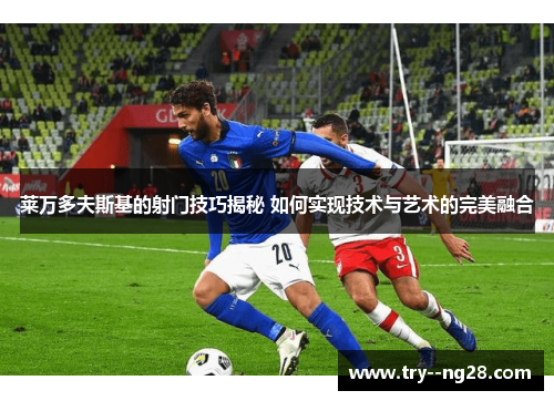 莱万多夫斯基的射门技巧揭秘 如何实现技术与艺术的完美融合