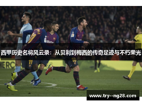 西甲历史名将风云录:从贝利到梅西的传奇足迹与不朽荣光 西甲历史名将风云录:从贝利到梅西的传奇足迹与不朽荣光