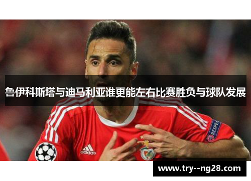 鲁伊科斯塔与迪马利亚谁更能左右比赛胜负与球队发展 鲁伊科斯塔与迪马利亚谁更能左右比赛胜负与球队发展
