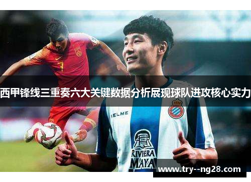 西甲锋线三重奏六大关键数据分析展现球队进攻核心实力 西甲锋线三重奏六大关键数据分析展现球队进攻核心实力