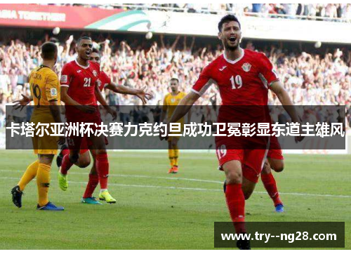 卡塔尔亚洲杯决赛力克约旦成功卫冕彰显东道主雄风