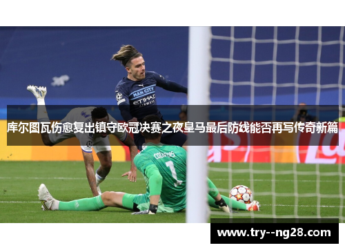 库尔图瓦伤愈复出镇守欧冠决赛之夜皇马最后防线能否再写传奇新篇 库尔图瓦伤愈复出镇守欧冠决赛之夜皇马最后防线能否再写传奇新篇
