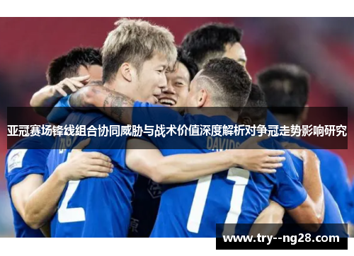 亚冠赛场锋线组合协同威胁与战术价值深度解析对争冠走势影响研究
