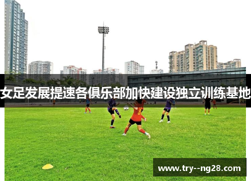 女足发展提速各俱乐部加快建设独立训练基地