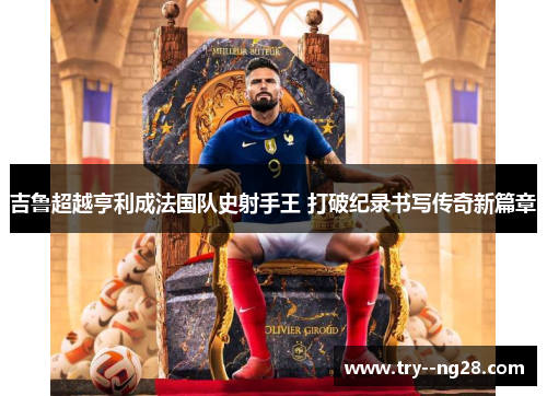 吉鲁超越亨利成法国队史射手王 打破纪录书写传奇新篇章 吉鲁超越亨利成法国队史射手王 打破纪录书写传奇新篇章