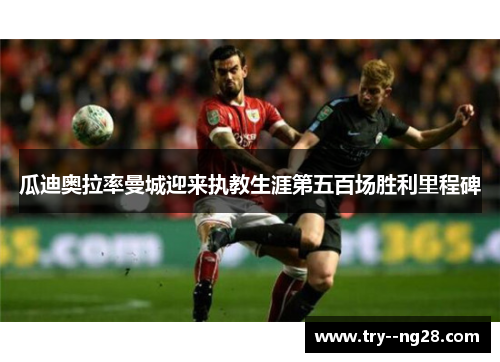 瓜迪奥拉率曼城迎来执教生涯第五百场胜利里程碑 瓜迪奥拉率曼城迎来执教生涯第五百场胜利里程碑