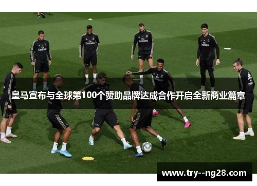 皇马宣布与全球第100个赞助品牌达成合作开启全新商业篇章 皇马宣布与全球第100个赞助品牌达成合作开启全新商业篇章