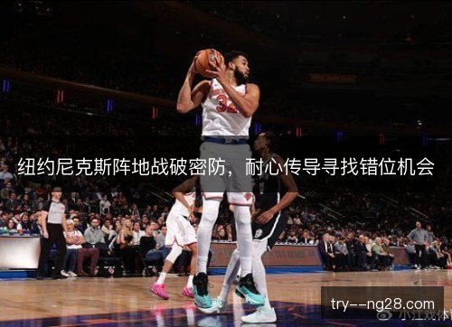 纽约尼克斯阵地战破密防,耐心传导寻找错位机会 纽约尼克斯阵地战破密防,耐心传导寻找错位机会